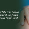 How To Take The Perfect Engagement Ring Shot With Your Celtic Knot